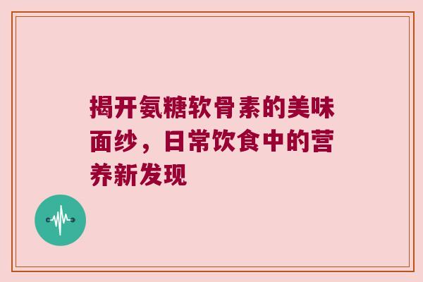 揭开氨糖软骨素的美味面纱,日常饮食中的营养新发现 揭开氨糖软骨素的美味面纱,日常饮食中的营养新发现