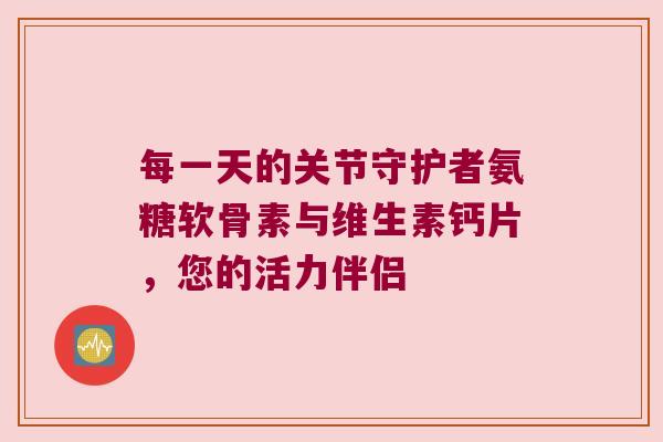 每一天的关节守护者氨糖软骨素与维生素钙片,您的活力伴侣 每一天的关节守护者氨糖软骨素与维生素钙片,您的活力伴侣