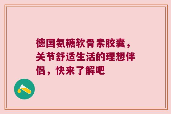 德国氨糖软骨素胶囊,关节舒适生活的理想伴侣,快来了解吧 德国氨糖软骨素胶囊,关节舒适生活的理想伴侣,快来了解吧