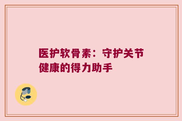 医护软骨素:守护关节健康的得力助手 医护软骨素:守护关节健康的得力助手