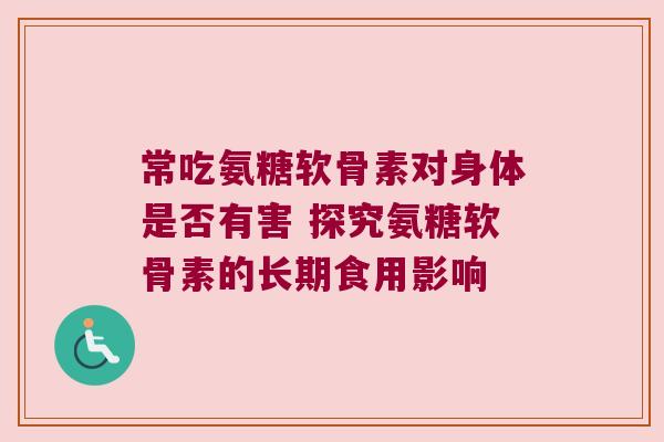 常吃氨糖软骨素对身体是否有害 探究氨糖软骨素的长期食用影响 常吃氨糖软骨素对身体是否有害 探究氨糖软骨素的长期食用影响