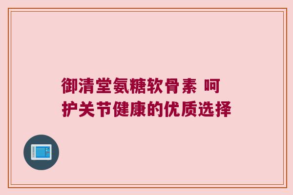 御清堂氨糖软骨素 呵护关节健康的优质选择 御清堂氨糖软骨素 呵护关节健康的优质选择
