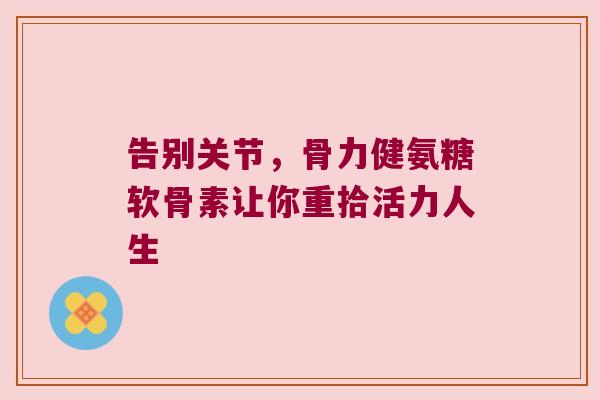 告别关节,骨力健氨糖软骨素让你重拾活力人生 告别关节,骨力健氨糖软骨素让你重拾活力人生