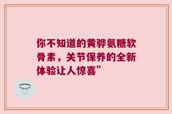 你不知道的黄骅氨糖软骨素，关节保养的全新体验让人惊喜”