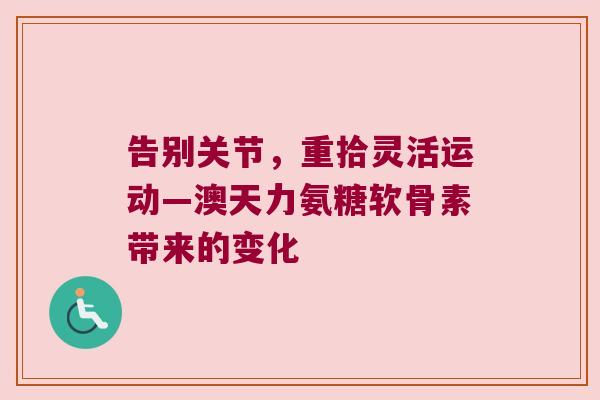 告别关节,重拾灵活运动—澳天力氨糖软骨素带来的变化 告别关节,重拾灵活运动—澳天力氨糖软骨素带来的变化