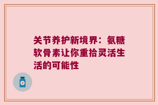 关节养护新境界:氨糖软骨素让你重拾灵活生活的可能性 关节养护新境界:氨糖软骨素让你重拾灵活生活的可能性