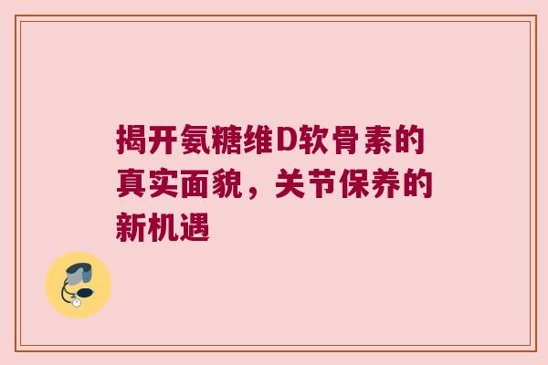 揭开氨糖维D软骨素的真实面貌，关节保养的新机遇