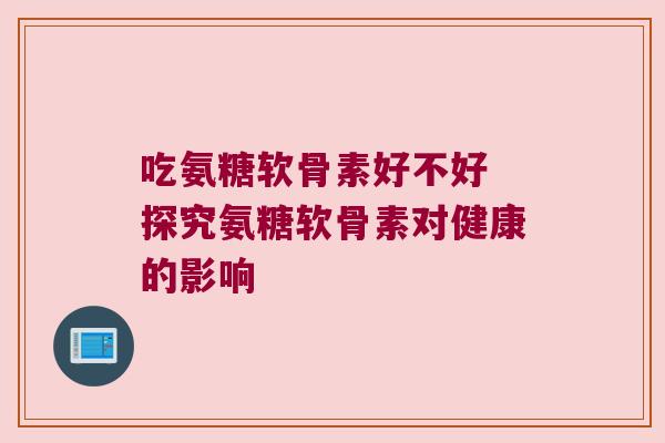 吃氨糖软骨素好不好 探究氨糖软骨素对健康的影响 吃氨糖软骨素好不好 探究氨糖软骨素对健康的影响