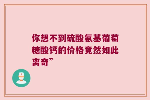 你想不到硫酸氨基葡萄糖酸钙的价格竟然如此离奇” 你想不到硫酸氨基葡萄糖酸钙的价格竟然如此离奇”