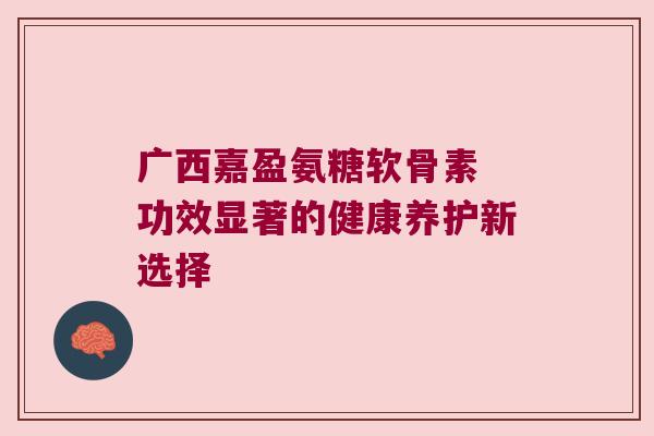 广西嘉盈氨糖软骨素 功效显著的健康养护新选择 广西嘉盈氨糖软骨素 功效显著的健康养护新选择