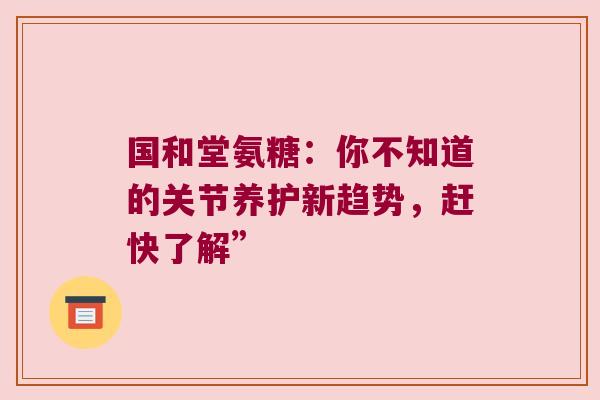 国和堂氨糖：你不知道的关节养护新趋势，赶快了解”