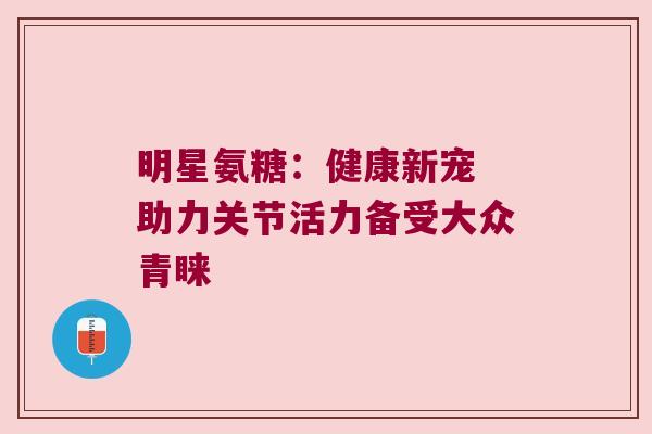 明星氨糖：健康新宠 助力关节活力备受大众青睐