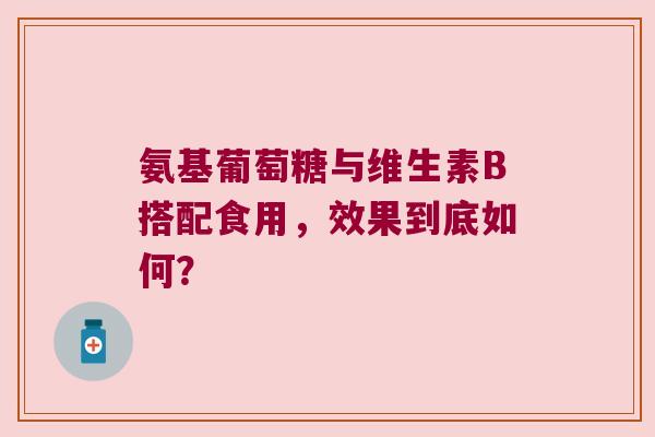 氨基葡萄糖与维生素B搭配食用,效果到底如何? 氨基葡萄糖与维生素B搭配食用,效果到底如何?