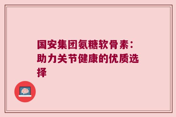 国安集团氨糖软骨素：助力关节健康的优质选择