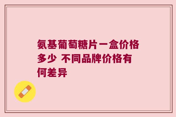 氨基葡萄糖片一盒价格多少 不同品牌价格有何差异