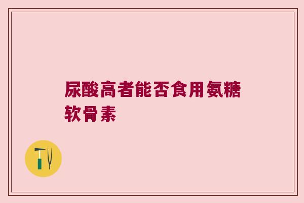 尿酸高者能否食用氨糖软骨素