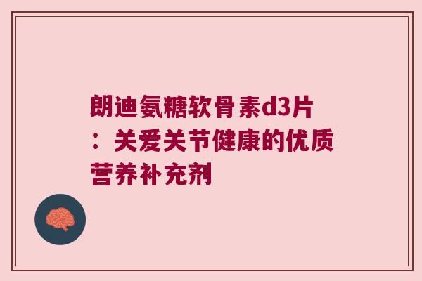 朗迪氨糖软骨素d3片:关爱关节健康的优质营养补充剂 朗迪氨糖软骨素d3片:关爱关节健康的优质营养补充剂