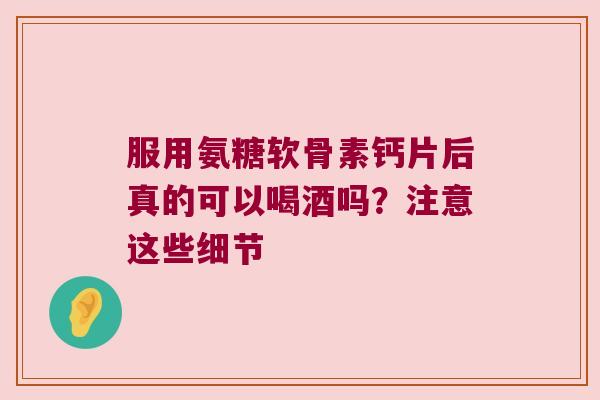 服用氨糖软骨素钙片后真的可以喝酒吗?注意这些细节 服用氨糖软骨素钙片后真的可以喝酒吗?注意这些细节