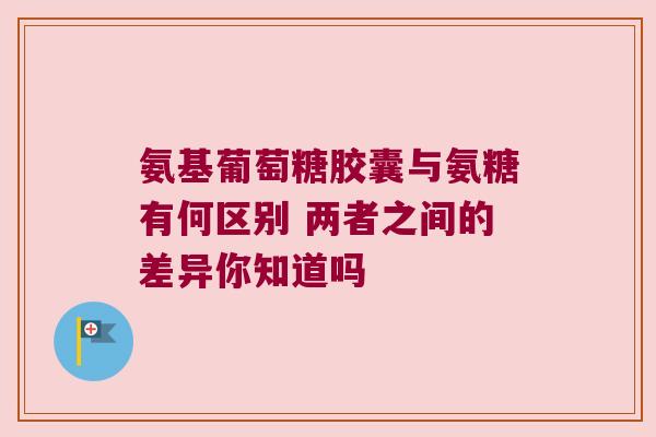 氨基葡萄糖胶囊与氨糖有何区别 两者之间的差异你知道吗 氨基葡萄糖胶囊与氨糖有何区别 两者之间的差异你知道吗