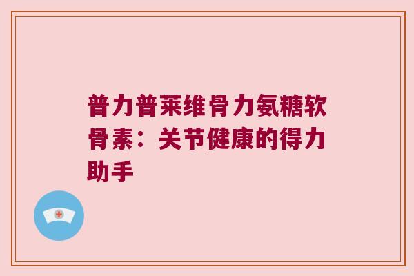 普力普莱维骨力氨糖软骨素：关节健康的得力助手