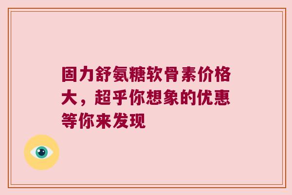 固力舒氨糖软骨素价格大，超乎你想象的优惠等你来发现