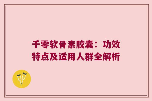 千零软骨素胶囊:功效特点及适用人群全解析 千零软骨素胶囊:功效特点及适用人群全解析