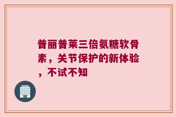 普丽普莱三倍氨糖软骨素，关节保护的新体验，不试不知