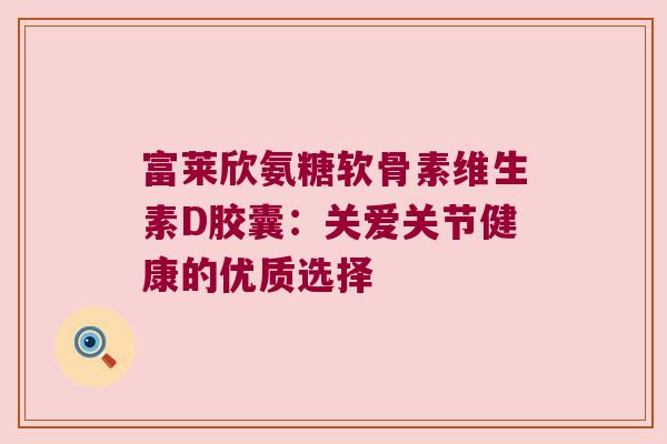 富莱欣氨糖软骨素维生素D胶囊:关爱关节健康的优质选择 富莱欣氨糖软骨素维生素D胶囊:关爱关节健康的优质选择