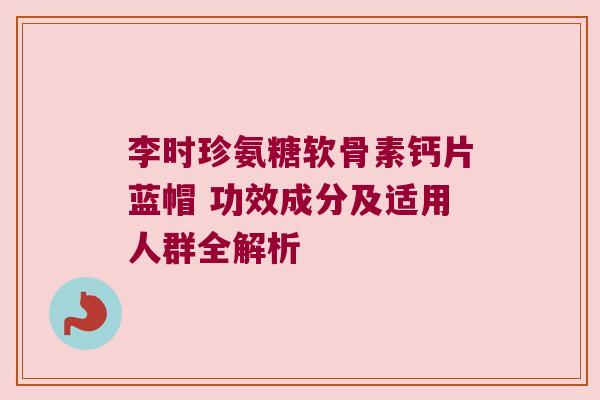 李时珍氨糖软骨素钙片蓝帽 功效成分及适用人群全解析 李时珍氨糖软骨素钙片蓝帽 功效成分及适用人群全解析