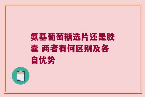 氨基葡萄糖选片还是胶囊 两者有何区别及各自优势 氨基葡萄糖选片还是胶囊 两者有何区别及各自优势