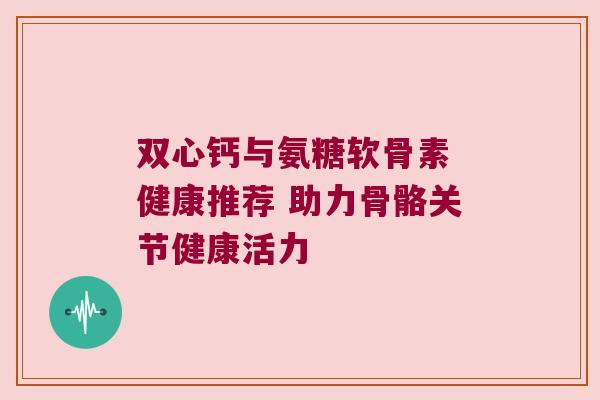 双心钙与氨糖软骨素 健康推荐 助力骨骼关节健康活力 双心钙与氨糖软骨素 健康推荐 助力骨骼关节健康活力