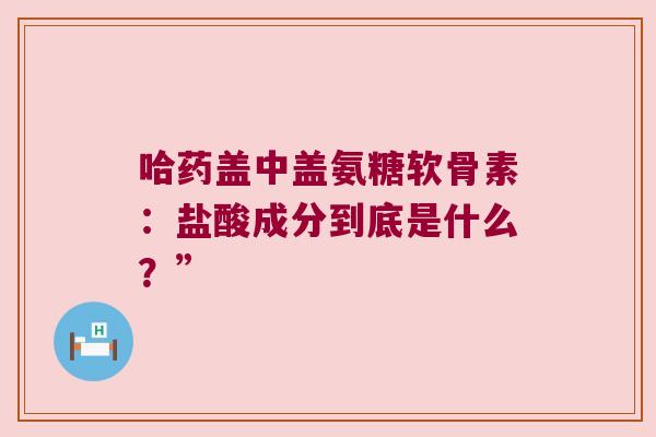 哈药盖中盖氨糖软骨素：盐酸成分到底是什么？”