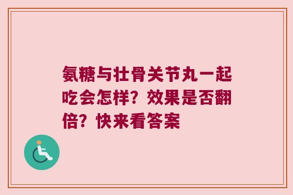 氨糖与壮骨关节丸一起吃会怎样?效果是否翻倍?快来看答案 氨糖与壮骨关节丸一起吃会怎样?效果是否翻倍?快来看答案