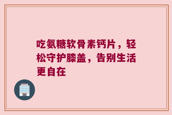吃氨糖软骨素钙片,轻松守护膝盖,告别生活更自在 吃氨糖软骨素钙片,轻松守护膝盖,告别生活更自在