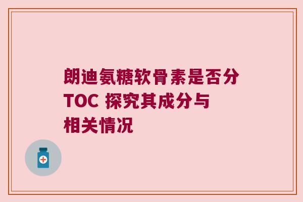 朗迪氨糖软骨素是否分TOC 探究其成分与相关情况 朗迪氨糖软骨素是否分TOC 探究其成分与相关情况