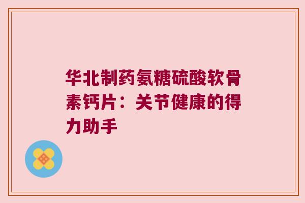 华北制药氨糖硫酸软骨素钙片：关节健康的得力助手