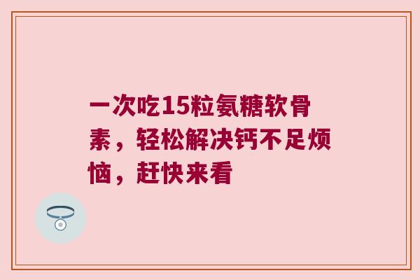一次吃15粒氨糖软骨素，轻松解决钙不足烦恼，赶快来看