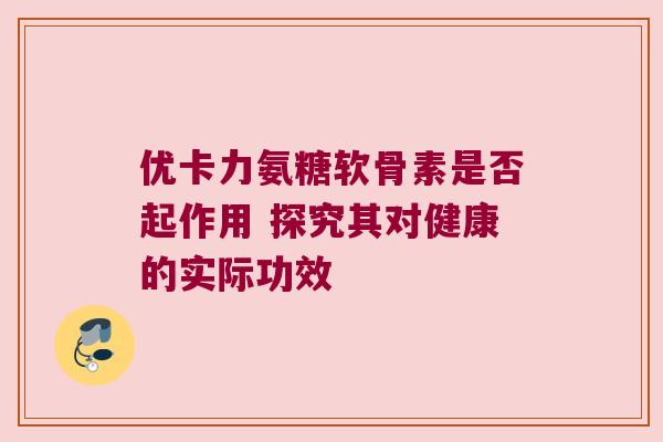 优卡力氨糖软骨素是否起作用 探究其对健康的实际功效