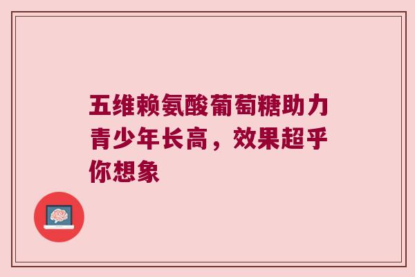 五维赖氨酸葡萄糖助力青少年长高,效果超乎你想象 五维赖氨酸葡萄糖助力青少年长高,效果超乎你想象
