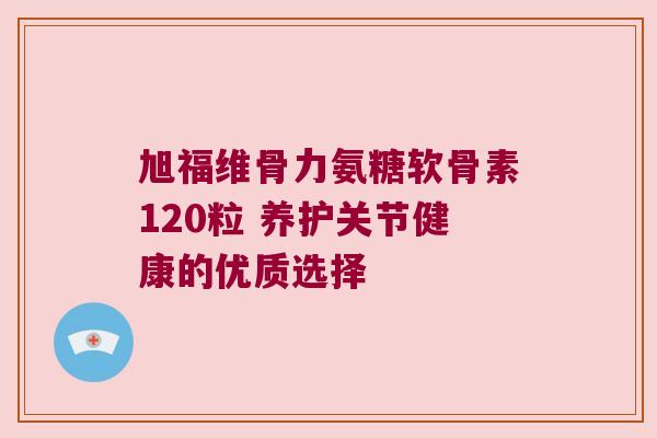 旭福维骨力氨糖软骨素120粒 养护关节健康的优质选择 旭福维骨力氨糖软骨素120粒 养护关节健康的优质选择