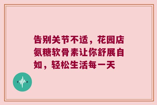 告别关节不适，花园店氨糖软骨素让你舒展自如，轻松生活每一天