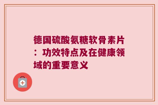 德国硫酸氨糖软骨素片:功效特点及在健康领域的重要意义 德国硫酸氨糖软骨素片:功效特点及在健康领域的重要意义