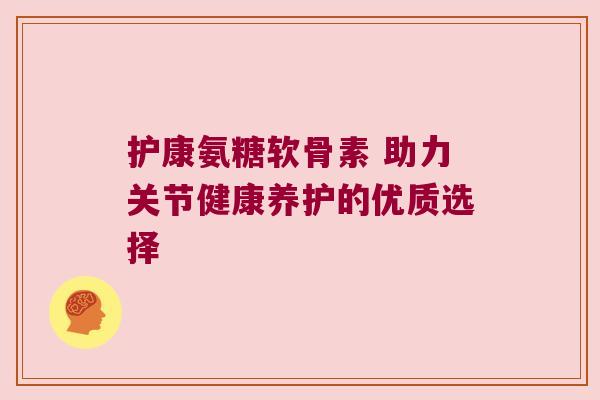 护康氨糖软骨素 助力关节健康养护的优质选择