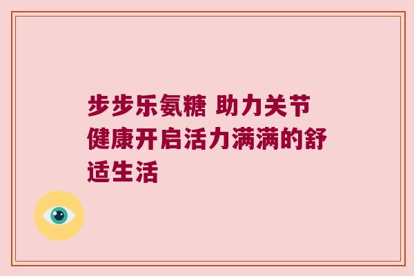 步步乐氨糖 助力关节健康开启活力满满的舒适生活