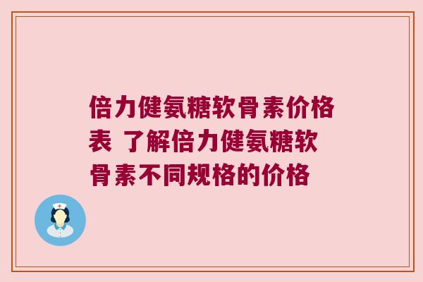 倍力健氨糖软骨素价格表 了解倍力健氨糖软骨素不同规格的价格