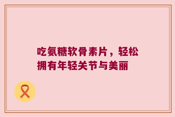 吃氨糖软骨素片,轻松拥有年轻关节与美丽 吃氨糖软骨素片,轻松拥有年轻关节与美丽