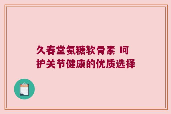 久春堂氨糖软骨素 呵护关节健康的优质选择 久春堂氨糖软骨素 呵护关节健康的优质选择