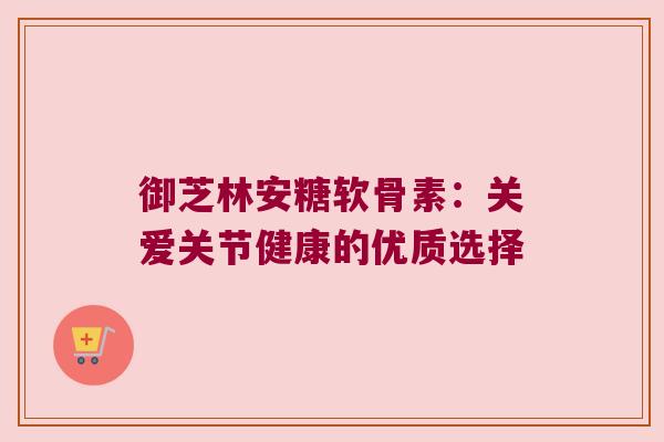 御芝林安糖软骨素：关爱关节健康的优质选择