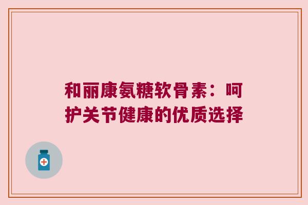 和丽康氨糖软骨素:呵护关节健康的优质选择 和丽康氨糖软骨素:呵护关节健康的优质选择