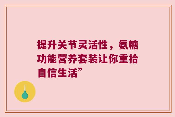 提升关节灵活性,氨糖功能营养套装让你重拾自信生活” 提升关节灵活性,氨糖功能营养套装让你重拾自信生活”